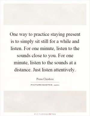One way to practice staying present is to simply sit still for a while and listen. For one minute, listen to the sounds close to you. For one minute, listen to the sounds at a distance. Just listen attentively Picture Quote #1