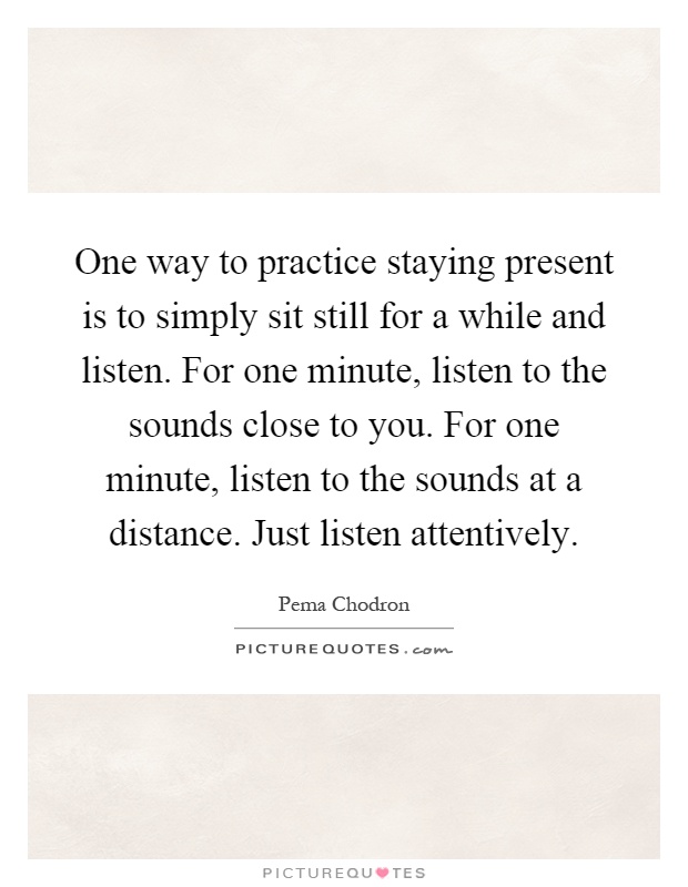 One way to practice staying present is to simply sit still for a while and listen. For one minute, listen to the sounds close to you. For one minute, listen to the sounds at a distance. Just listen attentively Picture Quote #1
