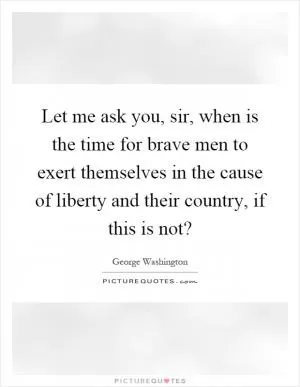 Let me ask you, sir, when is the time for brave men to exert themselves in the cause of liberty and their country, if this is not? Picture Quote #1