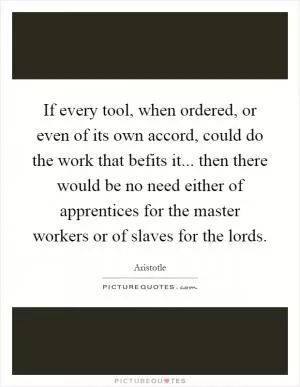 If every tool, when ordered, or even of its own accord, could do the work that befits it... then there would be no need either of apprentices for the master workers or of slaves for the lords Picture Quote #1