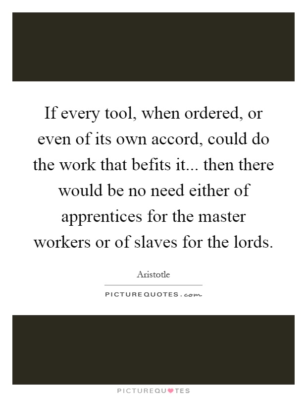 If every tool, when ordered, or even of its own accord, could do the work that befits it... then there would be no need either of apprentices for the master workers or of slaves for the lords Picture Quote #1