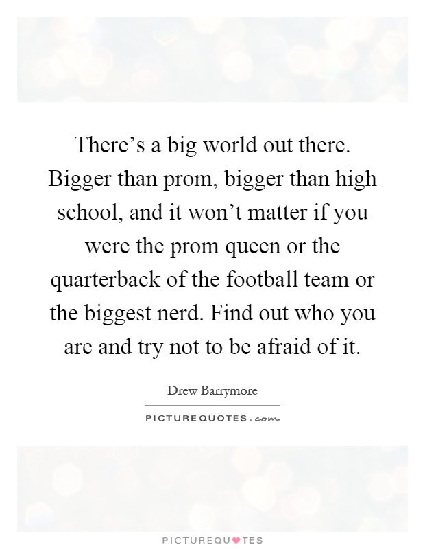 There's a big world out there. Bigger than prom, bigger than high school, and it won't matter if you were the prom queen or the quarterback of the football team or the biggest nerd. Find out who you are and try not to be afraid of it Picture Quote #1