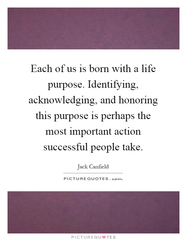 Each of us is born with a life purpose. Identifying, acknowledging, and honoring this purpose is perhaps the most important action successful people take Picture Quote #1