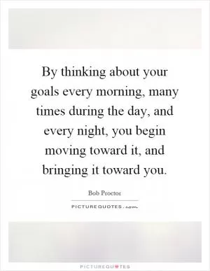 By thinking about your goals every morning, many times during the day, and every night, you begin moving toward it, and bringing it toward you Picture Quote #1
