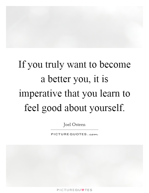 If you truly want to become a better you, it is imperative that you learn to feel good about yourself Picture Quote #1