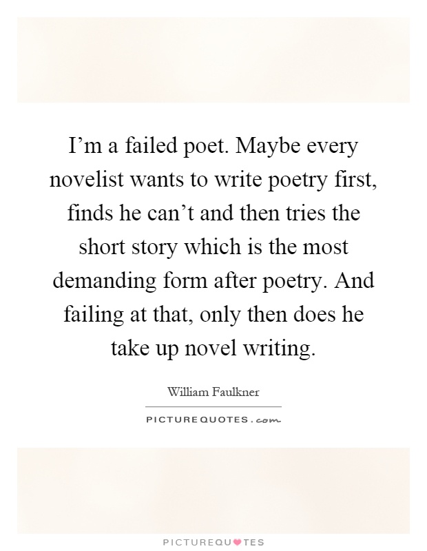 I'm a failed poet. Maybe every novelist wants to write poetry first, finds he can't and then tries the short story which is the most demanding form after poetry. And failing at that, only then does he take up novel writing Picture Quote #1