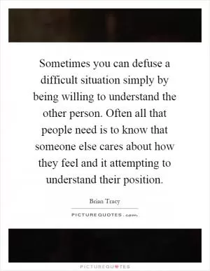 Sometimes you can defuse a difficult situation simply by being willing to understand the other person. Often all that people need is to know that someone else cares about how they feel and it attempting to understand their position Picture Quote #1