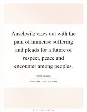 Auschwitz cries out with the pain of immense suffering and pleads for a future of respect, peace and encounter among peoples Picture Quote #1