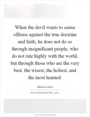 When the devil wants to cause offense against the true doctrine and faith, he does not do so through insignificant people, who do not rate highly with the world, but through those who are the very best, the wisest, the holiest, and the most learned Picture Quote #1