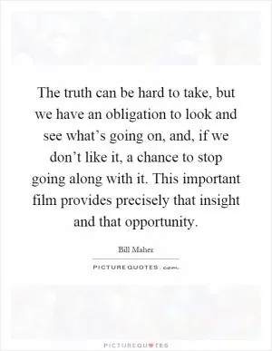 The truth can be hard to take, but we have an obligation to look and see what’s going on, and, if we don’t like it, a chance to stop going along with it. This important film provides precisely that insight and that opportunity Picture Quote #1