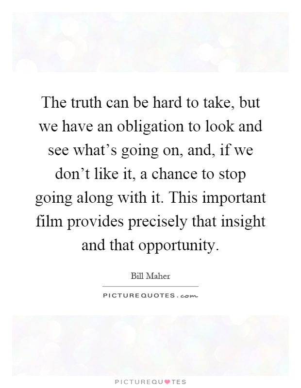 The truth can be hard to take, but we have an obligation to look and see what's going on, and, if we don't like it, a chance to stop going along with it. This important film provides precisely that insight and that opportunity Picture Quote #1