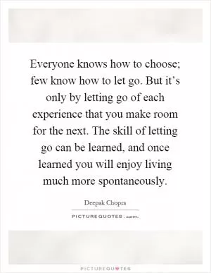 Everyone knows how to choose; few know how to let go. But it’s only by letting go of each experience that you make room for the next. The skill of letting go can be learned, and once learned you will enjoy living much more spontaneously Picture Quote #1