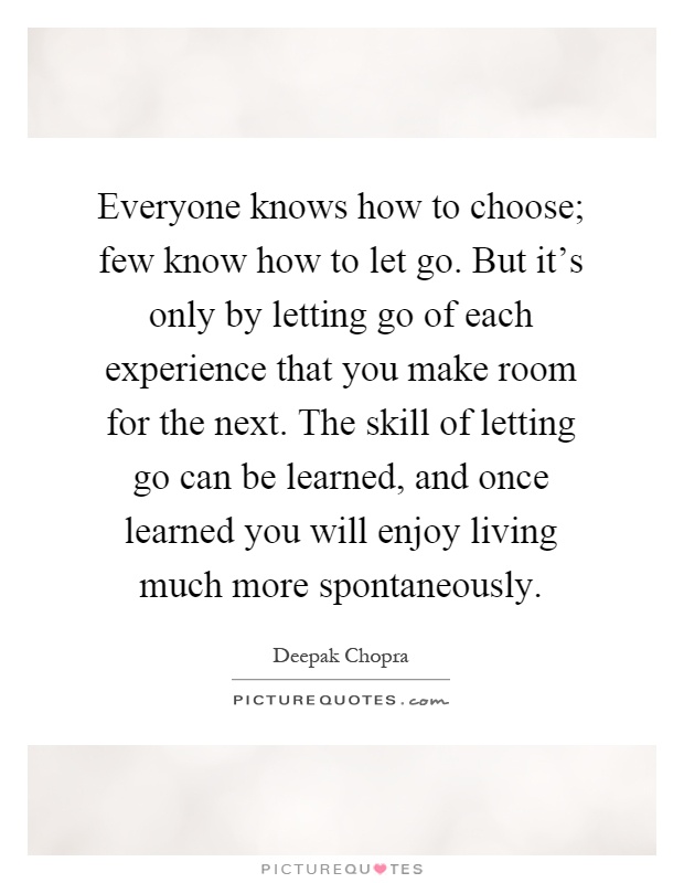 Everyone knows how to choose; few know how to let go. But it's only by letting go of each experience that you make room for the next. The skill of letting go can be learned, and once learned you will enjoy living much more spontaneously Picture Quote #1