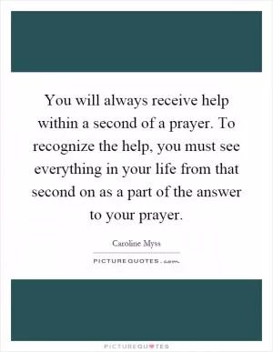 You will always receive help within a second of a prayer. To recognize the help, you must see everything in your life from that second on as a part of the answer to your prayer Picture Quote #1