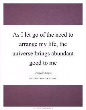 As I let go of the need to arrange my life, the universe brings abundant good to me Picture Quote #1
