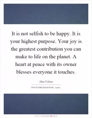 It is not selfish to be happy. It is your highest purpose. Your joy is the greatest contribution you can make to life on the planet. A heart at peace with its owner blesses everyone it touches Picture Quote #1