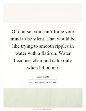 Of course, you can’t force your mind to be silent. That would be like trying to smooth ripples in water with a flatiron. Water becomes clear and calm only when left alone Picture Quote #1