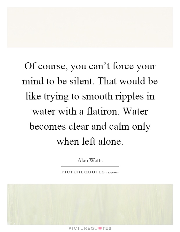 Of course, you can't force your mind to be silent. That would be like trying to smooth ripples in water with a flatiron. Water becomes clear and calm only when left alone Picture Quote #1