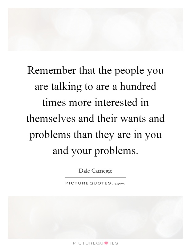 Remember that the people you are talking to are a hundred times more interested in themselves and their wants and problems than they are in you and your problems Picture Quote #1