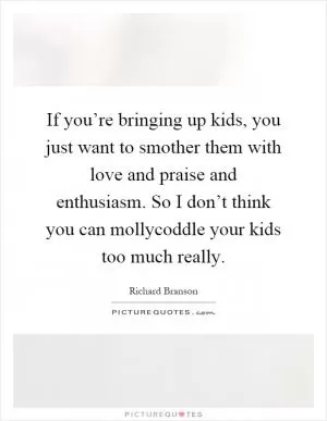 If you’re bringing up kids, you just want to smother them with love and praise and enthusiasm. So I don’t think you can mollycoddle your kids too much really Picture Quote #1