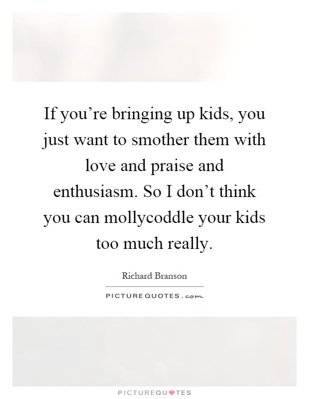 If you're bringing up kids, you just want to smother them with love and praise and enthusiasm. So I don't think you can mollycoddle your kids too much really Picture Quote #1