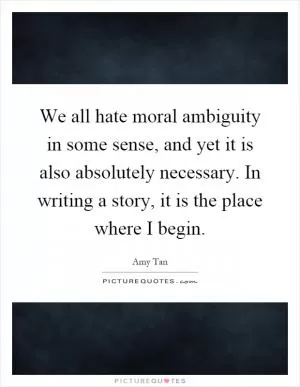 We all hate moral ambiguity in some sense, and yet it is also absolutely necessary. In writing a story, it is the place where I begin Picture Quote #1