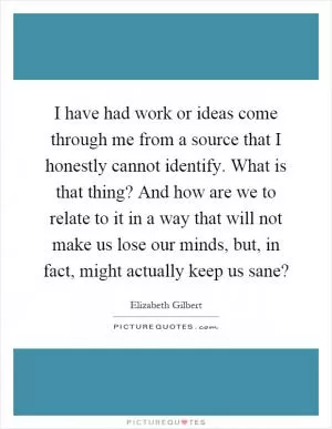 I have had work or ideas come through me from a source that I honestly cannot identify. What is that thing? And how are we to relate to it in a way that will not make us lose our minds, but, in fact, might actually keep us sane? Picture Quote #1