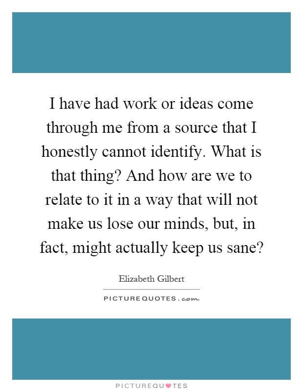 I have had work or ideas come through me from a source that I honestly cannot identify. What is that thing? And how are we to relate to it in a way that will not make us lose our minds, but, in fact, might actually keep us sane? Picture Quote #1
