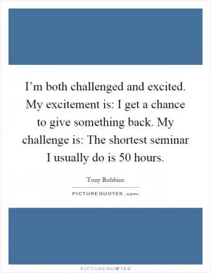 I’m both challenged and excited. My excitement is: I get a chance to give something back. My challenge is: The shortest seminar I usually do is 50 hours Picture Quote #1