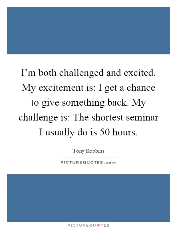 I'm both challenged and excited. My excitement is: I get a chance to give something back. My challenge is: The shortest seminar I usually do is 50 hours Picture Quote #1