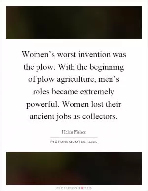 Women’s worst invention was the plow. With the beginning of plow agriculture, men’s roles became extremely powerful. Women lost their ancient jobs as collectors Picture Quote #1