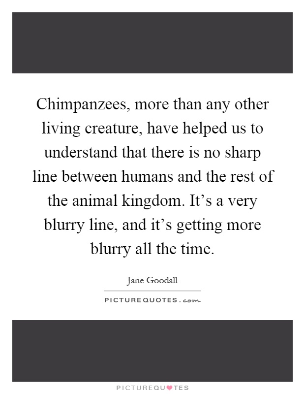 Chimpanzees, more than any other living creature, have helped us to understand that there is no sharp line between humans and the rest of the animal kingdom. It's a very blurry line, and it's getting more blurry all the time Picture Quote #1