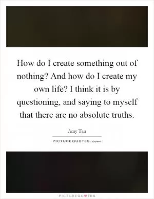 How do I create something out of nothing? And how do I create my own life? I think it is by questioning, and saying to myself that there are no absolute truths Picture Quote #1