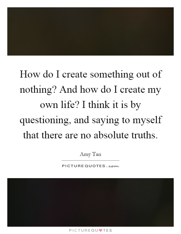 How do I create something out of nothing? And how do I create my own life? I think it is by questioning, and saying to myself that there are no absolute truths Picture Quote #1