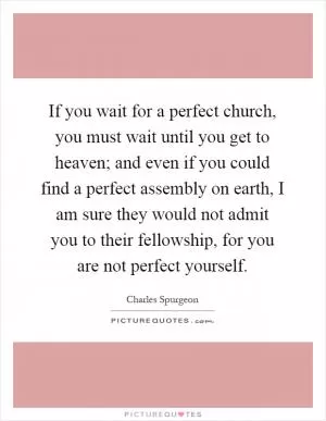 If you wait for a perfect church, you must wait until you get to heaven; and even if you could find a perfect assembly on earth, I am sure they would not admit you to their fellowship, for you are not perfect yourself Picture Quote #1