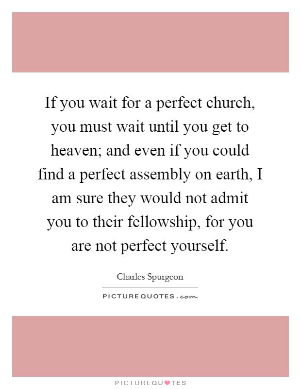 If you wait for a perfect church, you must wait until you get to heaven; and even if you could find a perfect assembly on earth, I am sure they would not admit you to their fellowship, for you are not perfect yourself Picture Quote #1