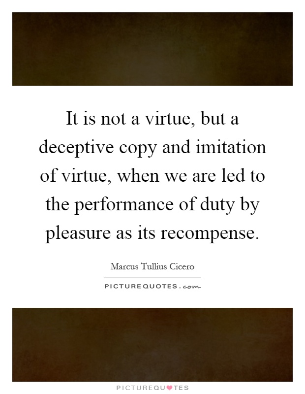 It is not a virtue, but a deceptive copy and imitation of virtue, when we are led to the performance of duty by pleasure as its recompense Picture Quote #1