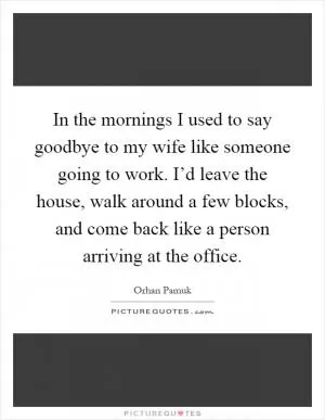In the mornings I used to say goodbye to my wife like someone going to work. I’d leave the house, walk around a few blocks, and come back like a person arriving at the office Picture Quote #1