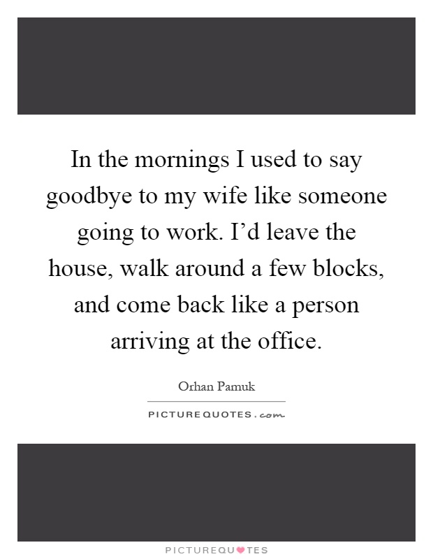 In the mornings I used to say goodbye to my wife like someone going to work. I'd leave the house, walk around a few blocks, and come back like a person arriving at the office Picture Quote #1