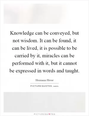 Knowledge can be conveyed, but not wisdom. It can be found, it can be lived, it is possible to be carried by it, miracles can be performed with it, but it cannot be expressed in words and taught Picture Quote #1