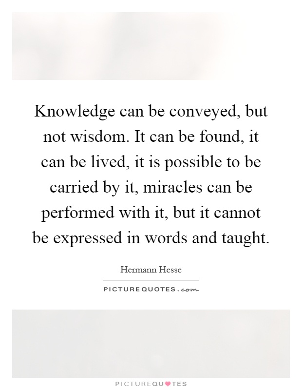 Knowledge can be conveyed, but not wisdom. It can be found, it can be lived, it is possible to be carried by it, miracles can be performed with it, but it cannot be expressed in words and taught Picture Quote #1