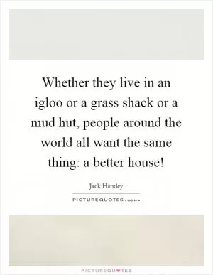 Whether they live in an igloo or a grass shack or a mud hut, people around the world all want the same thing: a better house! Picture Quote #1