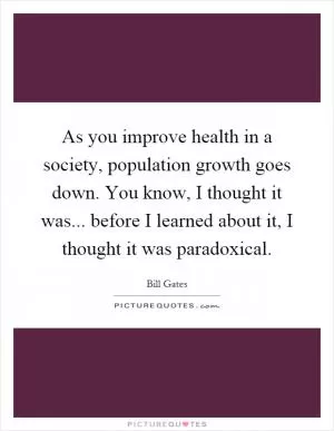 As you improve health in a society, population growth goes down. You know, I thought it was... before I learned about it, I thought it was paradoxical Picture Quote #1