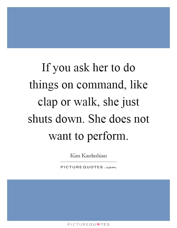 If you ask her to do things on command, like clap or walk, she just shuts down. She does not want to perform Picture Quote #1