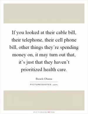 If you looked at their cable bill, their telephone, their cell phone bill, other things they’re spending money on, it may turn out that, it’s just that they haven’t prioritized health care Picture Quote #1