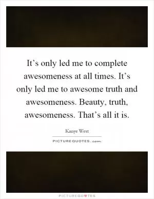 It’s only led me to complete awesomeness at all times. It’s only led me to awesome truth and awesomeness. Beauty, truth, awesomeness. That’s all it is Picture Quote #1