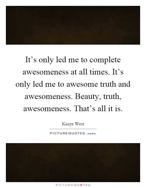 It's only led me to complete awesomeness at all times. It's only led me to awesome truth and awesomeness. Beauty, truth, awesomeness. That's all it is Picture Quote #1