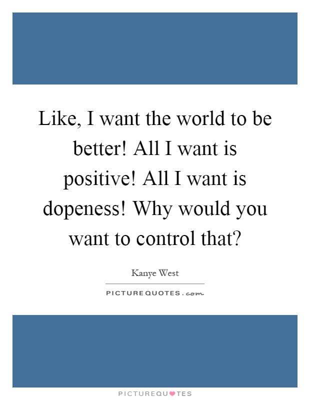 Like, I want the world to be better! All I want is positive! All I want is dopeness! Why would you want to control that? Picture Quote #1