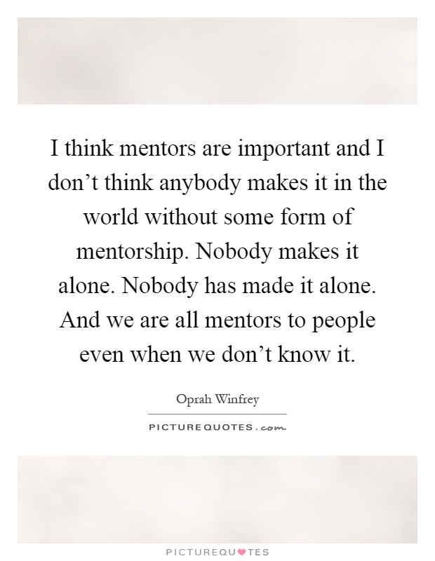 I think mentors are important and I don't think anybody makes it in the world without some form of mentorship. Nobody makes it alone. Nobody has made it alone. And we are all mentors to people even when we don't know it Picture Quote #1