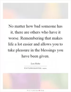 No matter how bad someone has it, there are others who have it worse. Remembering that makes life a lot easier and allows you to take pleasure in the blessings you have been given Picture Quote #1